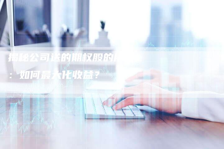 揭秘公司送的期权股的用途：如何最大化收益？