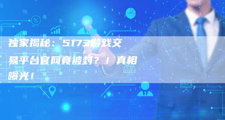 独家揭秘：5173游戏交易平台官网竟被封？！真相曝光！