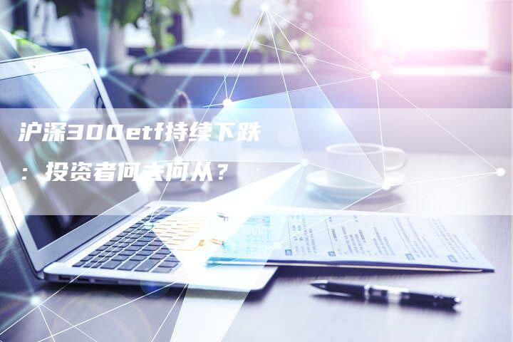 沪深300etf持续下跌：投资者何去何从？