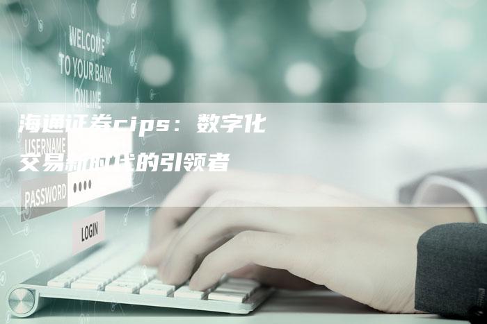 海通证券cips：数字化交易新时代的引领者