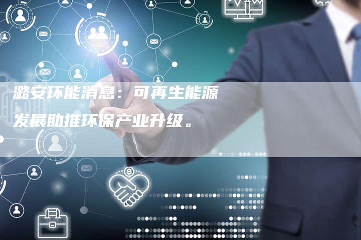 潞安环能消息：可再生能源发展助推环保产业升级。