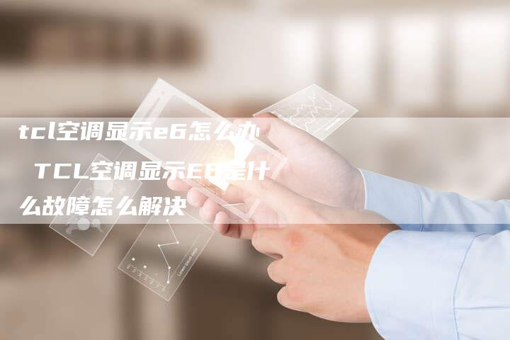 tcl空调显示e6怎么办 TCL空调显示E6是什么故障怎么解决