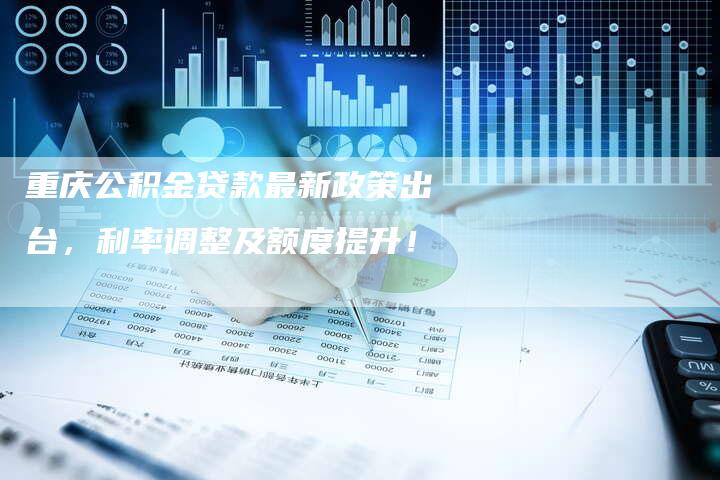 重庆公积金贷款最新政策出台，利率调整及额度提升！