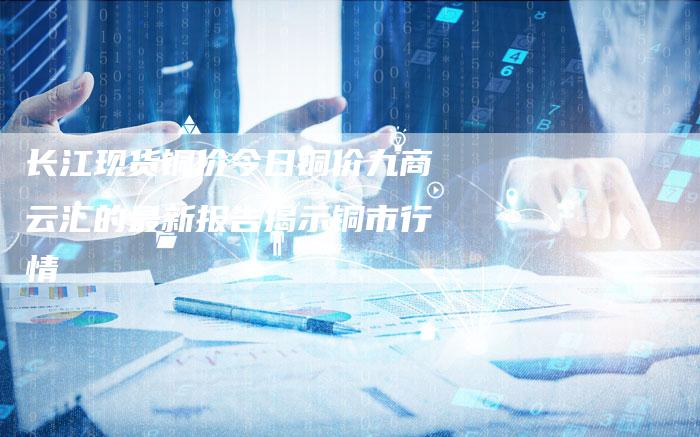 长江现货铜价今日铜价九商云汇的最新报告揭示铜市行情